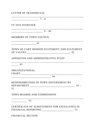 LETTER OF TRANSMITTAL
_____________________________________________________
____________________ 7 – 8
FY 2018 OVERVIEW
_____________________________________________________
_______________________ 9 – 40
MEMBERS OF TOWN COUNCIL
_____________________________________________________
__________________ 41
TOWN OF CARY MISSION STATEMENT AND STATEMENT
OF VALUES ________________________________ 42
APPOINTED AND ADMINISTRATIVE STAFF
_____________________________________________________
_____ 43
ORGANIZATIONAL
CHART______________________________________________
_____________________________ 44
RESPONSIBILITIES OF TOWN GOVERNMENT BY
DEPARTMENT _________________________________ 45 –
51
TOWN BOARDS AND COMMISSIONS
_____________________________________________________
___________ 52
CERTIFICATE OF ACHIEVEMENT FOR EXCELLENCE IN
FINANCIAL REPORTING _______________________ 53
FINANCIAL SECTION
 