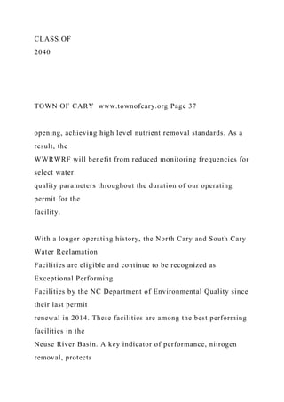 CLASS OF
2040
TOWN OF CARY www.townofcary.org Page 37
opening, achieving high level nutrient removal standards. As a
result, the
WWRWRF will benefit from reduced monitoring frequencies for
select water
quality parameters throughout the duration of our operating
permit for the
facility.
With a longer operating history, the North Cary and South Cary
Water Reclamation
Facilities are eligible and continue to be recognized as
Exceptional Performing
Facilities by the NC Department of Environmental Quality since
their last permit
renewal in 2014. These facilities are among the best performing
facilities in the
Neuse River Basin. A key indicator of performance, nitrogen
removal, protects
 