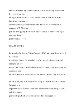 the environment by reducing nutrients in receiving waters and
by recovering the
nitrogen for beneficial reuse in the form of biosolids. Both
facilities continue to
discharge nitrogen concentrations below the Association’s
average of 2.79 parts
per million (ppm). Both facilities continue to remove nitrogen
at exceptional
performance levels
SMART CITIES
In March, the Smart Cities Council (SCC) awarded Cary a 2018
Readiness
Challenge Grant. As a recipient, Cary received international
recognition for
smart city efforts, professional services to develop a customized
roadmap, and
tailored products to accelerate the Town’s smart city initiatives.
In FY 2018, the SCC facilitated Cary’s Smart Cities Readiness
Workshop to
explore Cary’s overall smart and connected community vision,
public-private
partnerships, healthy communities, data management
 