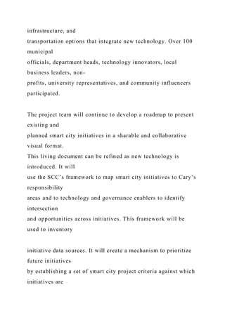 infrastructure, and
transportation options that integrate new technology. Over 100
municipal
officials, department heads, technology innovators, local
business leaders, non-
profits, university representatives, and community influencers
participated.
The project team will continue to develop a roadmap to present
existing and
planned smart city initiatives in a sharable and collaborative
visual format.
This living document can be refined as new technology is
introduced. It will
use the SCC’s framework to map smart city initiatives to Cary’s
responsibility
areas and to technology and governance enablers to identify
intersection
and opportunities across initiatives. This framework will be
used to inventory
initiative data sources. It will create a mechanism to prioritize
future initiatives
by establishing a set of smart city project criteria against which
initiatives are
 