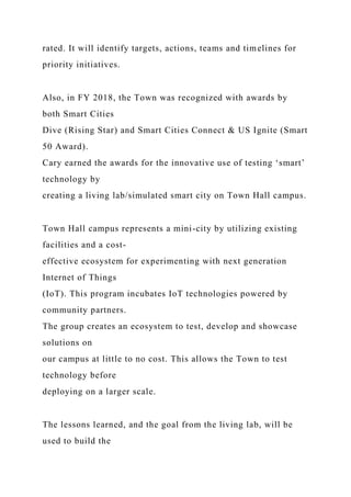rated. It will identify targets, actions, teams and timelines for
priority initiatives.
Also, in FY 2018, the Town was recognized with awards by
both Smart Cities
Dive (Rising Star) and Smart Cities Connect & US Ignite (Smart
50 Award).
Cary earned the awards for the innovative use of testing ‘smart’
technology by
creating a living lab/simulated smart city on Town Hall campus.
Town Hall campus represents a mini-city by utilizing existing
facilities and a cost-
effective ecosystem for experimenting with next generation
Internet of Things
(IoT). This program incubates IoT technologies powered by
community partners.
The group creates an ecosystem to test, develop and showcase
solutions on
our campus at little to no cost. This allows the Town to test
technology before
deploying on a larger scale.
The lessons learned, and the goal from the living lab, will be
used to build the
 