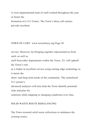 A cross-departmental team of staff worked throughout the year
to foster the
formation of a 311 Center. The Town’s three call centers
provide excellent
TOWN OF CARY www.townofcary.org Page 38
service. However, by bringing together representatives from
each, as well as
staff from other departments within the Town, 311 will uphold
the Town’s role
as a leader in excellent service using cutting-edge technology as
it meets the
short- and long-term needs of the community. The centralized
311 system’s
advanced analytics will also help the Town identify potential
risks and plan for
solutions while adapting to changing conditions over time.
SOLID WASTE ROUTE REBALANCING
The Town rerouted solid waste collections to rebalance the
existing routes,
 