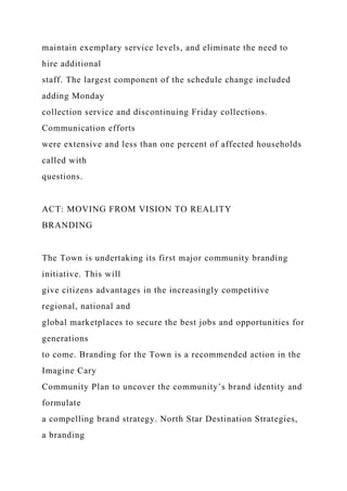 maintain exemplary service levels, and eliminate the need to
hire additional
staff. The largest component of the schedule change included
adding Monday
collection service and discontinuing Friday collections.
Communication efforts
were extensive and less than one percent of affected households
called with
questions.
ACT: MOVING FROM VISION TO REALITY
BRANDING
The Town is undertaking its first major community branding
initiative. This will
give citizens advantages in the increasingly competitive
regional, national and
global marketplaces to secure the best jobs and opportunities for
generations
to come. Branding for the Town is a recommended action in the
Imagine Cary
Community Plan to uncover the community’s brand identity and
formulate
a compelling brand strategy. North Star Destination Strategies,
a branding
 