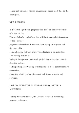 consultant with expertise in government, began work late in the
fiscal year.
NEW REPORTS
In FY 2018 significant progress was made on the development
of a tool on the
Town’s Salesforce platform that will host a complete inventory
of the Town’s
projects and services. Known as the Catalog of Projects and
Services, this
comprehensive list will allow Town leaders to set priorities.
The catalog will hold
multiple data points about each project and service to support
decision making
and reporting. The Catalog will facilitate a more comprehensive
discussion
about the relative value of current and future projects and
services.
2018 COUNCIL/STAFF RETREAT AND QUARTERLY
MEETINGS
During its annual retreat, the Council took an illuminating
pause to reflect on
 