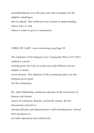 accomplishments over the past year and to prepare for the
adaptive challenges
that lie ahead. This reflection was crucial to understanding
where Cary is, and
where it wants to go as a community.
TOWN OF CARY www.townofcary.org Page 39
The adoption of the Imagine Cary Community Plan in FY 2017
marked a crucial
starting point for Cary to create new and different service
models to better
serve citizens. The adoption of the community plan was the
ultimate pivot point
for the community.
Dr. John Nalbandian, professor emeritus at the University of
Kansas and former
mayor of Lawrence, Kansas, joined the retreat. He led
discussions relevant to
elected officials and administrative staff including how critical
their perspectives
are both separately and collectively.
 