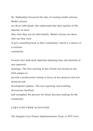 Dr. Nalbandian discussed the idea of creating model citizens.
Model citizens
are those individuals who understand that their quality of life
depends on more
than what they can do individually. Model citizens are those
who say they want
to give something back to their community, which is a metric of
a resilient
community.
Council also dedicated important planning time and attention at
new quarterly
meetings. The first meeting in this format was hosted on the
SAS campus to
provide a professional setting to focus on key projects and new
financial and
development updates. The new reporting and resulting
discussions facilitate
and strengthen the process for future decision making for the
community.
CARY’S PIT CREW ACTIVATED
The Imagine Cary Project Implementation Team, or PIT Crew,
 