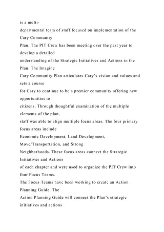 is a multi-
departmental team of staff focused on implementation of the
Cary Community
Plan. The PIT Crew has been meeting over the past year to
develop a detailed
understanding of the Strategic Initiatives and Actions in the
Plan. The Imagine
Cary Community Plan articulates Cary’s vision and values and
sets a course
for Cary to continue to be a premier community offering new
opportunities to
citizens. Through thoughtful examination of the multiple
elements of the plan,
staff was able to align multiple focus areas. The four primary
focus areas include
Economic Development, Land Development,
Move/Transportation, and Strong
Neighborhoods. These focus areas connect the Strategic
Initiatives and Actions
of each chapter and were used to organize the PIT Crew into
four Focus Teams.
The Focus Teams have been working to create an Action
Planning Guide. The
Action Planning Guide will connect the Plan’s strategic
initiatives and actions
 