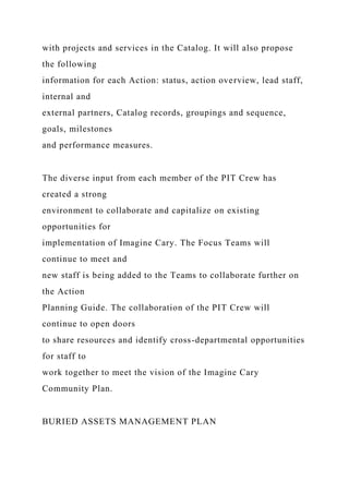 with projects and services in the Catalog. It will also propose
the following
information for each Action: status, action overview, lead staff,
internal and
external partners, Catalog records, groupings and sequence,
goals, milestones
and performance measures.
The diverse input from each member of the PIT Crew has
created a strong
environment to collaborate and capitalize on existing
opportunities for
implementation of Imagine Cary. The Focus Teams will
continue to meet and
new staff is being added to the Teams to collaborate further on
the Action
Planning Guide. The collaboration of the PIT Crew will
continue to open doors
to share resources and identify cross-departmental opportunities
for staff to
work together to meet the vision of the Imagine Cary
Community Plan.
BURIED ASSETS MANAGEMENT PLAN
 