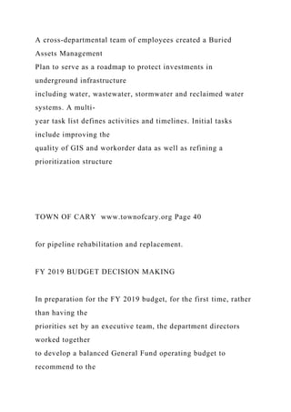 A cross-departmental team of employees created a Buried
Assets Management
Plan to serve as a roadmap to protect investments in
underground infrastructure
including water, wastewater, stormwater and reclaimed water
systems. A multi-
year task list defines activities and timelines. Initial tasks
include improving the
quality of GIS and workorder data as well as refining a
prioritization structure
TOWN OF CARY www.townofcary.org Page 40
for pipeline rehabilitation and replacement.
FY 2019 BUDGET DECISION MAKING
In preparation for the FY 2019 budget, for the first time, rather
than having the
priorities set by an executive team, the department directors
worked together
to develop a balanced General Fund operating budget to
recommend to the
 