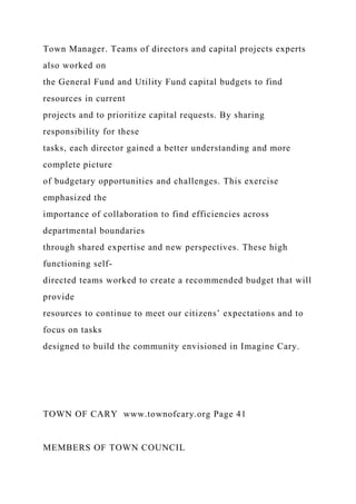 Town Manager. Teams of directors and capital projects experts
also worked on
the General Fund and Utility Fund capital budgets to find
resources in current
projects and to prioritize capital requests. By sharing
responsibility for these
tasks, each director gained a better understanding and more
complete picture
of budgetary opportunities and challenges. This exercise
emphasized the
importance of collaboration to find efficiencies across
departmental boundaries
through shared expertise and new perspectives. These high
functioning self-
directed teams worked to create a recommended budget that will
provide
resources to continue to meet our citizens’ expectations and to
focus on tasks
designed to build the community envisioned in Imagine Cary.
TOWN OF CARY www.townofcary.org Page 41
MEMBERS OF TOWN COUNCIL
 
