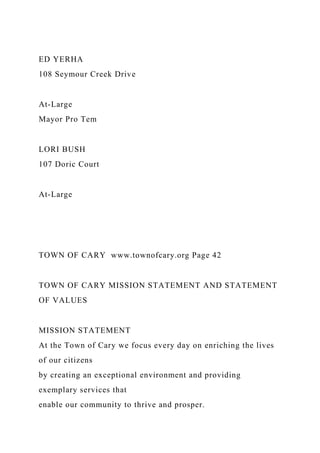 ED YERHA
108 Seymour Creek Drive
At-Large
Mayor Pro Tem
LORI BUSH
107 Doric Court
At-Large
TOWN OF CARY www.townofcary.org Page 42
TOWN OF CARY MISSION STATEMENT AND STATEMENT
OF VALUES
MISSION STATEMENT
At the Town of Cary we focus every day on enriching the lives
of our citizens
by creating an exceptional environment and providing
exemplary services that
enable our community to thrive and prosper.
 