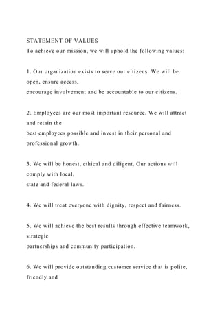 STATEMENT OF VALUES
To achieve our mission, we will uphold the following values:
1. Our organization exists to serve our citizens. We will be
open, ensure access,
encourage involvement and be accountable to our citizens.
2. Employees are our most important resource. We will attract
and retain the
best employees possible and invest in their personal and
professional growth.
3. We will be honest, ethical and diligent. Our actions will
comply with local,
state and federal laws.
4. We will treat everyone with dignity, respect and fairness.
5. We will achieve the best results through effective teamwork,
strategic
partnerships and community participation.
6. We will provide outstanding customer service that is polite,
friendly and
 