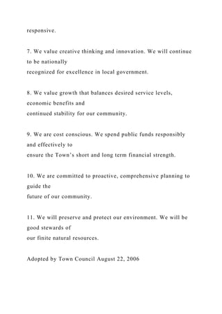 responsive.
7. We value creative thinking and innovation. We will continue
to be nationally
recognized for excellence in local government.
8. We value growth that balances desired service levels,
economic benefits and
continued stability for our community.
9. We are cost conscious. We spend public funds responsibly
and effectively to
ensure the Town’s short and long term financial strength.
10. We are committed to proactive, comprehensive planning to
guide the
future of our community.
11. We will preserve and protect our environment. We will be
good stewards of
our finite natural resources.
Adopted by Town Council August 22, 2006
 