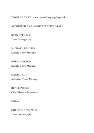 TOWN OF CARY www.townofcary.org Page 43
APPOINTED AND ADMINSTRATIVE STAFF
SEAN STEGALL
Town Manager(1)
MICHAEL BAJOREK
Deputy Town Manager
RUSS OVERTON
Deputy Town Manager
DANIEL AULT
Assistant Town Manager
RENEE POOLE
Chief Human Resources
Officer
CHRISTINE SIMPSON
Town Attorney(1)
 