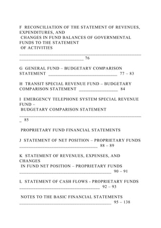 F RECONCILIATION OF THE STATEMENT OF REVENUES,
EXPENDITURES, AND
CHANGES IN FUND BALANCES OF GOVERNMENTAL
FUNDS TO THE STATEMENT
OF ACTIVITIES
_____________________________________________________
____________________________ 76
G GENERAL FUND – BUDGETARY COMPARISON
STATEMENT ______________________________ 77 – 83
H TRANSIT SPECIAL REVENUE FUND – BUDGETARY
COMPARISON STATEMENT _________________ 84
I EMERGENCY TELEPHONE SYSTEM SPECIAL REVENUE
FUND –
BUDGETARY COMPARISON STATEMENT
_____________________________________________________
_ 85
PROPRIETARY FUND FINANCIAL STATEMENTS
J STATEMENT OF NET POSITION – PROPRIETARY FUNDS
__________________________________ 88 – 89
K STATEMENT OF REVENUES, EXPENSES, AND
CHANGES
IN FUND NET POSITION – PROPRIETARY FUNDS
________________________________________ 90 – 91
L STATEMENT OF CASH FLOWS - PROPRIETARY FUNDS
___________________________________ 92 – 93
NOTES TO THE BASIC FINANCIAL STATEMENTS
________________________________________ 95 – 138
 