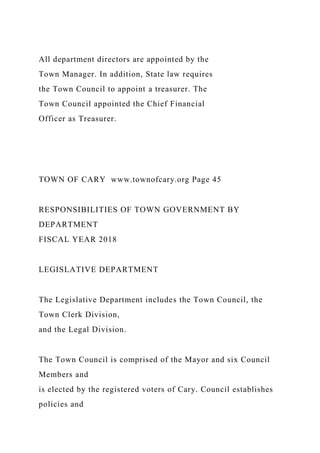 All department directors are appointed by the
Town Manager. In addition, State law requires
the Town Council to appoint a treasurer. The
Town Council appointed the Chief Financial
Officer as Treasurer.
TOWN OF CARY www.townofcary.org Page 45
RESPONSIBILITIES OF TOWN GOVERNMENT BY
DEPARTMENT
FISCAL YEAR 2018
LEGISLATIVE DEPARTMENT
The Legislative Department includes the Town Council, the
Town Clerk Division,
and the Legal Division.
The Town Council is comprised of the Mayor and six Council
Members and
is elected by the registered voters of Cary. Council establishes
policies and
 