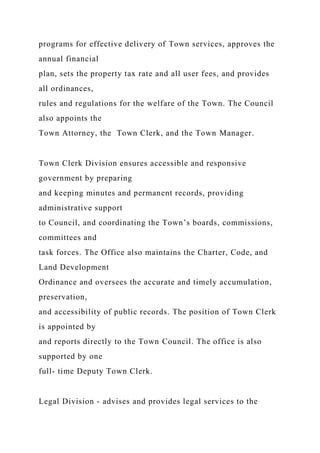 programs for effective delivery of Town services, approves the
annual financial
plan, sets the property tax rate and all user fees, and provides
all ordinances,
rules and regulations for the welfare of the Town. The Council
also appoints the
Town Attorney, the Town Clerk, and the Town Manager.
Town Clerk Division ensures accessible and responsive
government by preparing
and keeping minutes and permanent records, providing
administrative support
to Council, and coordinating the Town’s boards, commissions,
committees and
task forces. The Office also maintains the Charter, Code, and
Land Development
Ordinance and oversees the accurate and timely accumulation,
preservation,
and accessibility of public records. The position of Town Clerk
is appointed by
and reports directly to the Town Council. The office is also
supported by one
full- time Deputy Town Clerk.
Legal Division - advises and provides legal services to the
 