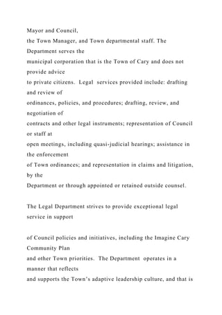 Mayor and Council,
the Town Manager, and Town departmental staff. The
Department serves the
municipal corporation that is the Town of Cary and does not
provide advice
to private citizens. Legal services provided include: drafting
and review of
ordinances, policies, and procedures; drafting, review, and
negotiation of
contracts and other legal instruments; representation of Council
or staff at
open meetings, including quasi-judicial hearings; assistance in
the enforcement
of Town ordinances; and representation in claims and litigation,
by the
Department or through appointed or retained outside counsel.
The Legal Department strives to provide exceptional legal
service in support
of Council policies and initiatives, including the Imagine Cary
Community Plan
and other Town priorities. The Department operates in a
manner that reflects
and supports the Town’s adaptive leadership culture, and that is
 