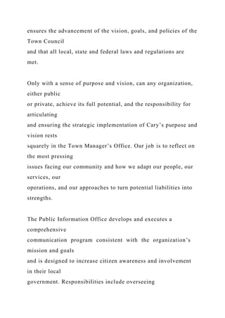 ensures the advancement of the vision, goals, and policies of the
Town Council
and that all local, state and federal laws and regulations are
met.
Only with a sense of purpose and vision, can any organization,
either public
or private, achieve its full potential, and the responsibility for
articulating
and ensuring the strategic implementation of Cary’s purpose and
vision rests
squarely in the Town Manager’s Office. Our job is to reflect on
the most pressing
issues facing our community and how we adapt our people, our
services, our
operations, and our approaches to turn potential liabilities into
strengths.
The Public Information Office develops and executes a
comprehensive
communication program consistent with the organization’s
mission and goals
and is designed to increase citizen awareness and involvement
in their local
government. Responsibilities include overseeing
 