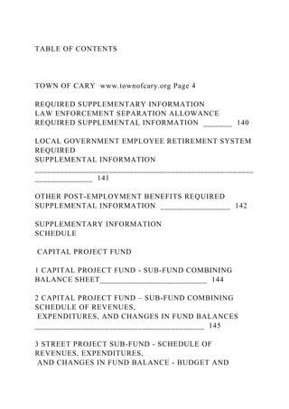 TABLE OF CONTENTS
TOWN OF CARY www.townofcary.org Page 4
REQUIRED SUPPLEMENTARY INFORMATION
LAW ENFORCEMENT SEPARATION ALLOWANCE
REQUIRED SUPPLEMENTAL INFORMATION _______ 140
LOCAL GOVERNMENT EMPLOYEE RETIREMENT SYSTEM
REQUIRED
SUPPLEMENTAL INFORMATION
_____________________________________________________
______________ 141
OTHER POST-EMPLOYMENT BENEFITS REQUIRED
SUPPLEMENTAL INFORMATION _________________ 142
SUPPLEMENTARY INFORMATION
SCHEDULE
CAPITAL PROJECT FUND
1 CAPITAL PROJECT FUND - SUB-FUND COMBINING
BALANCE SHEET__________________________ 144
2 CAPITAL PROJECT FUND – SUB-FUND COMBINING
SCHEDULE OF REVENUES,
EXPENDITURES, AND CHANGES IN FUND BALANCES
_________________________________________ 145
3 STREET PROJECT SUB-FUND - SCHEDULE OF
REVENUES, EXPENDITURES,
AND CHANGES IN FUND BALANCE - BUDGET AND
 