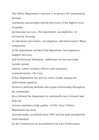 The Police Department’s mission is to protect life and property
through
community partnerships and the provision of the highest level
of quality
professional services. The department accomplishes its
mission by focusing
on education, prevention, investigation, and enforcement. Major
components
of the department include Field Operations, Investigations,
Support Services,
and Professional Standards. Additional services provided
include animal
control, school resource officers and emergency
communications. The Cary
Police Department has proven itself a leader among law
enforcement agencies.
Proactive policing methods and a great relationship throughout
the community
have allowed the department to continually move forward and
help our
citizens maintain a high quality of life. Cary’s Police
Department has been
internationally accredited since 1992 and has been awarded the
Gold Standard
by the Commission on Accreditation for Law Enforcement
 