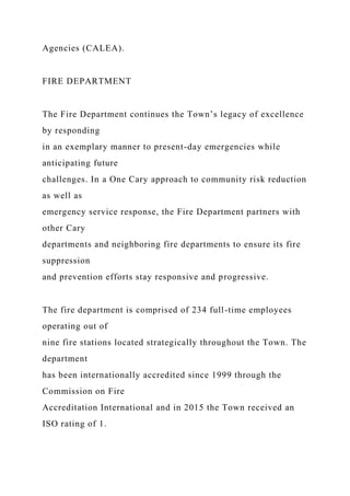 Agencies (CALEA).
FIRE DEPARTMENT
The Fire Department continues the Town’s legacy of excellence
by responding
in an exemplary manner to present-day emergencies while
anticipating future
challenges. In a One Cary approach to community risk reduction
as well as
emergency service response, the Fire Department partners with
other Cary
departments and neighboring fire departments to ensure its fire
suppression
and prevention efforts stay responsive and progressive.
The fire department is comprised of 234 full-time employees
operating out of
nine fire stations located strategically throughout the Town. The
department
has been internationally accredited since 1999 through the
Commission on Fire
Accreditation International and in 2015 the Town received an
ISO rating of 1.
 