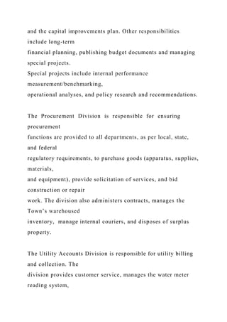 and the capital improvements plan. Other responsibilities
include long-term
financial planning, publishing budget documents and managing
special projects.
Special projects include internal performance
measurement/benchmarking,
operational analyses, and policy research and recommendations.
The Procurement Division is responsible for ensuring
procurement
functions are provided to all departments, as per local, state,
and federal
regulatory requirements, to purchase goods (apparatus, supplies,
materials,
and equipment), provide solicitation of services, and bid
construction or repair
work. The division also administers contracts, manages the
Town’s warehoused
inventory, manage internal couriers, and disposes of surplus
property.
The Utility Accounts Division is responsible for utility billing
and collection. The
division provides customer service, manages the water meter
reading system,
 