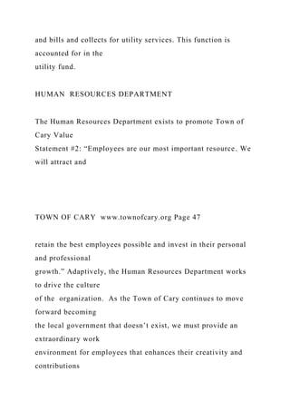 and bills and collects for utility services. This function is
accounted for in the
utility fund.
HUMAN RESOURCES DEPARTMENT
The Human Resources Department exists to promote Town of
Cary Value
Statement #2: “Employees are our most important resource. We
will attract and
TOWN OF CARY www.townofcary.org Page 47
retain the best employees possible and invest in their personal
and professional
growth.” Adaptively, the Human Resources Department works
to drive the culture
of the organization. As the Town of Cary continues to move
forward becoming
the local government that doesn’t exist, we must provide an
extraordinary work
environment for employees that enhances their creativity and
contributions
 