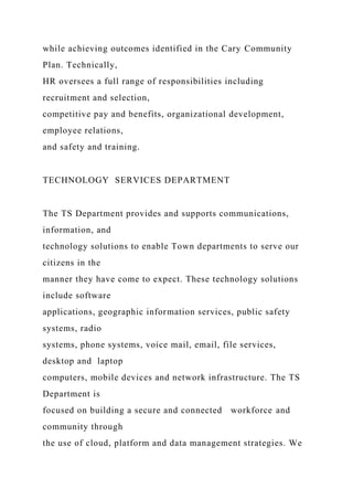 while achieving outcomes identified in the Cary Community
Plan. Technically,
HR oversees a full range of responsibilities including
recruitment and selection,
competitive pay and benefits, organizational development,
employee relations,
and safety and training.
TECHNOLOGY SERVICES DEPARTMENT
The TS Department provides and supports communications,
information, and
technology solutions to enable Town departments to serve our
citizens in the
manner they have come to expect. These technology solutions
include software
applications, geographic information services, public safety
systems, radio
systems, phone systems, voice mail, email, file services,
desktop and laptop
computers, mobile devices and network infrastructure. The TS
Department is
focused on building a secure and connected workforce and
community through
the use of cloud, platform and data management strategies. We
 
