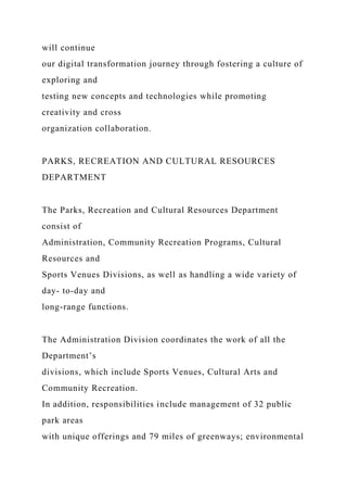 will continue
our digital transformation journey through fostering a culture of
exploring and
testing new concepts and technologies while promoting
creativity and cross
organization collaboration.
PARKS, RECREATION AND CULTURAL RESOURCES
DEPARTMENT
The Parks, Recreation and Cultural Resources Department
consist of
Administration, Community Recreation Programs, Cultural
Resources and
Sports Venues Divisions, as well as handling a wide variety of
day- to-day and
long-range functions.
The Administration Division coordinates the work of all the
Department’s
divisions, which include Sports Venues, Cultural Arts and
Community Recreation.
In addition, responsibilities include management of 32 public
park areas
with unique offerings and 79 miles of greenways; environmental
 
