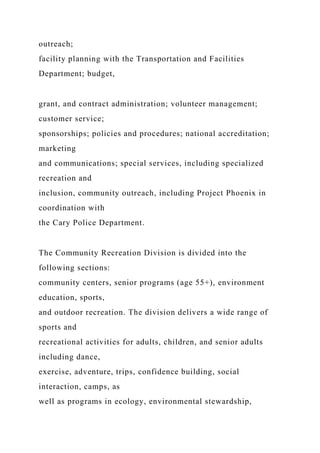 outreach;
facility planning with the Transportation and Facilities
Department; budget,
grant, and contract administration; volunteer management;
customer service;
sponsorships; policies and procedures; national accreditation;
marketing
and communications; special services, including specialized
recreation and
inclusion, community outreach, including Project Phoenix in
coordination with
the Cary Police Department.
The Community Recreation Division is divided into the
following sections:
community centers, senior programs (age 55+), environment
education, sports,
and outdoor recreation. The division delivers a wide range of
sports and
recreational activities for adults, children, and senior adults
including dance,
exercise, adventure, trips, confidence building, social
interaction, camps, as
well as programs in ecology, environmental stewardship,
 