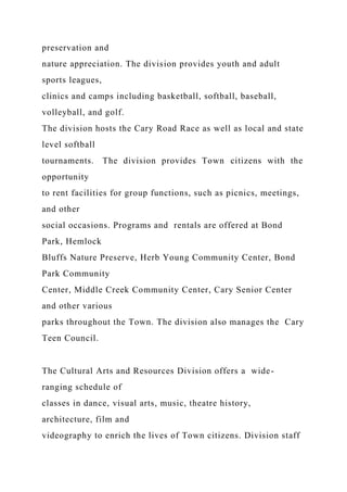 preservation and
nature appreciation. The division provides youth and adult
sports leagues,
clinics and camps including basketball, softball, baseball,
volleyball, and golf.
The division hosts the Cary Road Race as well as local and state
level softball
tournaments. The division provides Town citizens with the
opportunity
to rent facilities for group functions, such as picnics, meetings,
and other
social occasions. Programs and rentals are offered at Bond
Park, Hemlock
Bluffs Nature Preserve, Herb Young Community Center, Bond
Park Community
Center, Middle Creek Community Center, Cary Senior Center
and other various
parks throughout the Town. The division also manages the Cary
Teen Council.
The Cultural Arts and Resources Division offers a wide-
ranging schedule of
classes in dance, visual arts, music, theatre history,
architecture, film and
videography to enrich the lives of Town citizens. Division staff
 