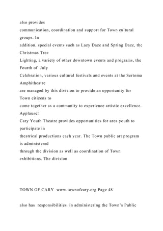 also provides
communication, coordination and support for Town cultural
groups. In
addition, special events such as Lazy Daze and Spring Daze, the
Christmas Tree
Lighting, a variety of other downtown events and programs, the
Fourth of July
Celebration, various cultural festivals and events at the Sertoma
Amphitheatre
are managed by this division to provide an opportunity for
Town citizens to
come together as a community to experience artistic excellence.
Applause!
Cary Youth Theatre provides opportunities for area youth to
participate in
theatrical productions each year. The Town public art program
is administered
through the division as well as coordination of Town
exhibitions. The division
TOWN OF CARY www.townofcary.org Page 48
also has responsibilities in administering the Town’s Public
 