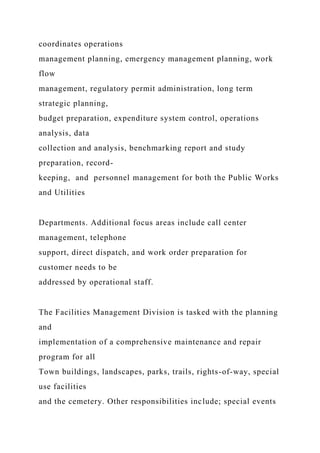 coordinates operations
management planning, emergency management planning, work
flow
management, regulatory permit administration, long term
strategic planning,
budget preparation, expenditure system control, operations
analysis, data
collection and analysis, benchmarking report and study
preparation, record-
keeping, and personnel management for both the Public Works
and Utilities
Departments. Additional focus areas include call center
management, telephone
support, direct dispatch, and work order preparation for
customer needs to be
addressed by operational staff.
The Facilities Management Division is tasked with the planning
and
implementation of a comprehensive maintenance and repair
program for all
Town buildings, landscapes, parks, trails, rights-of-way, special
use facilities
and the cemetery. Other responsibilities include; special events
 