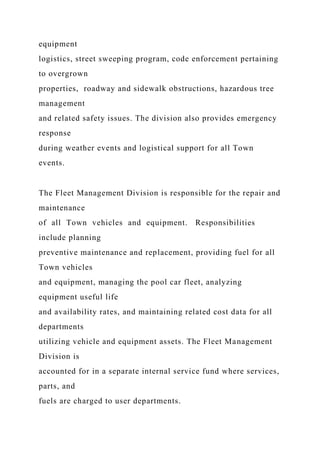 equipment
logistics, street sweeping program, code enforcement pertaining
to overgrown
properties, roadway and sidewalk obstructions, hazardous tree
management
and related safety issues. The division also provides emergency
response
during weather events and logistical support for all Town
events.
The Fleet Management Division is responsible for the repair and
maintenance
of all Town vehicles and equipment. Responsibilities
include planning
preventive maintenance and replacement, providing fuel for all
Town vehicles
and equipment, managing the pool car fleet, analyzing
equipment useful life
and availability rates, and maintaining related cost data for all
departments
utilizing vehicle and equipment assets. The Fleet Management
Division is
accounted for in a separate internal service fund where services,
parts, and
fuels are charged to user departments.
 