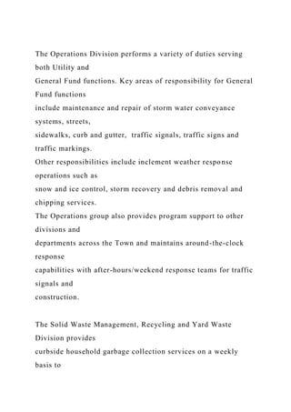The Operations Division performs a variety of duties serving
both Utility and
General Fund functions. Key areas of responsibility for General
Fund functions
include maintenance and repair of storm water conveyance
systems, streets,
sidewalks, curb and gutter, traffic signals, traffic signs and
traffic markings.
Other responsibilities include inclement weather response
operations such as
snow and ice control, storm recovery and debris removal and
chipping services.
The Operations group also provides program support to other
divisions and
departments across the Town and maintains around-the-clock
response
capabilities with after-hours/weekend response teams for traffic
signals and
construction.
The Solid Waste Management, Recycling and Yard Waste
Division provides
curbside household garbage collection services on a weekly
basis to
 