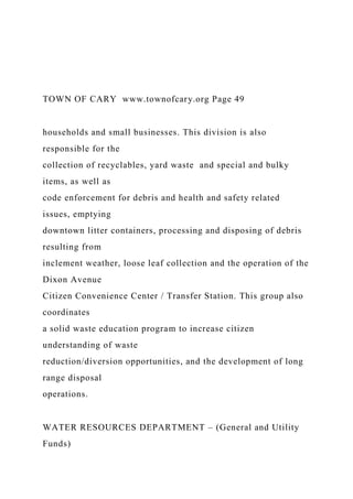 TOWN OF CARY www.townofcary.org Page 49
households and small businesses. This division is also
responsible for the
collection of recyclables, yard waste and special and bulky
items, as well as
code enforcement for debris and health and safety related
issues, emptying
downtown litter containers, processing and disposing of debris
resulting from
inclement weather, loose leaf collection and the operation of the
Dixon Avenue
Citizen Convenience Center / Transfer Station. This group also
coordinates
a solid waste education program to increase citizen
understanding of waste
reduction/diversion opportunities, and the development of long
range disposal
operations.
WATER RESOURCES DEPARTMENT – (General and Utility
Funds)
 