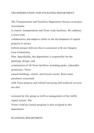 TRANSPORTATION AND FACILITIES DEPARTMENT
The Transportation and Facilities Department focuses on project
investments
in transit, transportation and Town-wide facilities. We embrace
a town-wide
collaborative and adaptive effort in the development of capital
projects to ensure
holistic project delivery that is consistent with our Imagine
Cary Community
Plan. Specifically, the department is responsible for the
planning, design, and
construction of all Town facilities including parks, sidewalks,
greenways, Town-
owned buildings, streets, and bicycle routes. Real estate
purchases associated
with Town projects and related surveying and technical services
are also
overseen by this group as well as management of the traffic
signal system. The
Town’s GoCary transit program is also assigned to this
department.
PLANNING DEPARTMENT
 