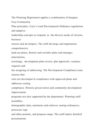 The Planning Department applies a combination of Imagine
Cary Community
Plan principles, Cary’s Land Development Ordnance regulations
and adaptive
leadership concepts to respond to the diverse needs of citizens,
business
owners and developers. The staff develops and implements
comprehensive
land use plans, district and corridor plans and manages
annexations,
rezonings, development plan review, plat approvals, variance
requests and
the assigning of addressing. The Development Compliance team
ensures that
sites are developed in compliance with approved plans and
addresses zoning
compliance. Historic preservation and community development
improvement
programs are also supported by the department. Planning staff
assembles
demographic data, maintains and enforces zoning ordinances,
processes sign
and other permits, and prepares maps. The staff makes detailed
presentations
 