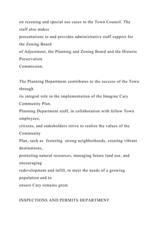 on rezoning and special use cases to the Town Council. The
staff also makes
presentations to and provides administrative staff support for
the Zoning Board
of Adjustment, the Planning and Zoning Board and the Historic
Preservation
Commission.
The Planning Department contributes to the success of the Town
through
its integral role in the implementation of the Imagine Cary
Community Plan.
Planning Department staff, in collaboration with fellow Town
employees,
citizens, and stakeholders strive to realize the values of the
Community
Plan, such as fostering strong neighborhoods, creating vibrant
destinations,
protecting natural resources, managing future land use, and
encouraging
redevelopment and infill, to meet the needs of a growing
population and to
ensure Cary remains great.
INSPECTIONS AND PERMITS DEPARTMENT
 