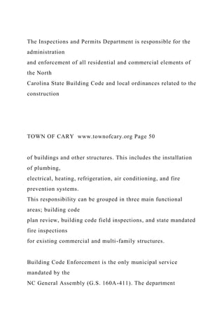 The Inspections and Permits Department is responsible for the
administration
and enforcement of all residential and commercial elements of
the North
Carolina State Building Code and local ordinances related to the
construction
TOWN OF CARY www.townofcary.org Page 50
of buildings and other structures. This includes the installation
of plumbing,
electrical, heating, refrigeration, air conditioning, and fire
prevention systems.
This responsibility can be grouped in three main functional
areas; building code
plan review, building code field inspections, and state mandated
fire inspections
for existing commercial and multi-family structures.
Building Code Enforcement is the only municipal service
mandated by the
NC General Assembly (G.S. 160A-411). The department
 