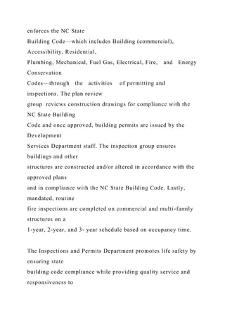 enforces the NC State
Building Code—which includes Building (commercial),
Accessibility, Residential,
Plumbing, Mechanical, Fuel Gas, Electrical, Fire, and Energy
Conservation
Codes—through the activities of permitting and
inspections. The plan review
group reviews construction drawings for compliance with the
NC State Building
Code and once approved, building permits are issued by the
Development
Services Department staff. The inspection group ensures
buildings and other
structures are constructed and/or altered in accordance with the
approved plans
and in compliance with the NC State Building Code. Lastly,
mandated, routine
fire inspections are completed on commercial and multi-family
structures on a
1-year, 2-year, and 3- year schedule based on occupancy time.
The Inspections and Permits Department promotes life safety by
ensuring state
building code compliance while providing quality service and
responsiveness to
 
