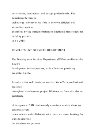 our citizens, contractors, and design professionals. The
department leverages
technology whenever possible to be more efficient and
streamline work as
evidenced by the implementation of electronic plan review for
building permits
in FY 2018.
DEVELOPMENT SERVICES DEPARTMENT
The Development Services Department (DSD) coordinates the
Town’s
development review process, with a focus on providing
accurate, timely,
friendly, clear and consistent service. We offer a professional
presence
throughout development project lifetimes — from site plan to
certificate
of occupancy. DSD continuously examines models where we
can proactively
communicate and collaborate with those we serve, looking for
ways to improve
the development process.
 
