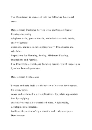 The Department is organized into the following functional
areas:
Development Customer Service Desk and Contact Center
Receives incoming
telephone calls, general emails, and other electronic media,
answers general
questions, and routes calls appropriately. Coordinates and
schedules
inspections for Planning, Zoning, Minimum Housing,
Inspections and Permits,
Fire Code Enforcement, and building permit-related inspections
by other Town departments.
Development Technicians
Process and help facilitate the review of various development,
building, water,
sewer and reclaimed water applications. Calculate appropriate
fees by applying
current fee schedule to submitted plans. Additionally,
development technicians
facilitate the review of sign permits, and real estate plats.
Development
 