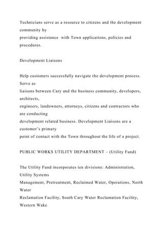 Technicians serve as a resource to citizens and the development
community by
providing assistance with Town applications, policies and
procedures.
Development Liaisons
Help customers successfully navigate the development process.
Serve as
liaisons between Cary and the business community, developers,
architects,
engineers, landowners, attorneys, citizens and contractors who
are conducting
development related business. Development Liaisons are a
customer’s primary
point of contact with the Town throughout the life of a project.
PUBLIC WORKS UTILITY DEPARTMENT – (Utility Fund)
The Utility Fund incorporates ten divisions: Administration,
Utility Systems
Management, Pretreatment, Reclaimed Water, Operations, North
Water
Reclamation Facility, South Cary Water Reclamation Facility,
Western Wake
 