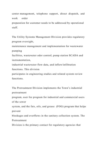 center management, telephone support, direct dispatch, and
work order
preparation for customer needs to be addressed by operational
staff.
The Utility Systems Management Division provides regulatory
program oversight,
maintenance management and implementation for wastewater
pumping
facilities, wastewater odor control, pump station SCADA and
instrumentation,
industrial wastewater flow data, and inflow/infiltration
functions. This division
participates in engineering studies and related system review
functions.
The Pretreatment Division implements the Town’s industrial
pretreatment
program, user fee program for industrial and commercial users
of the sewer
system, and the fats, oils, and grease (FOG) program that helps
prevent
blockages and overflows in the sanitary collection system. The
Pretreatment
Division is the primary contact for regulatory agencies that
 