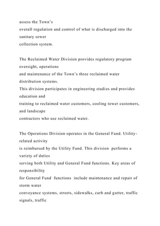 assess the Town’s
overall regulation and control of what is discharged into the
sanitary sewer
collection system.
The Reclaimed Water Division provides regulatory program
oversight, operations
and maintenance of the Town’s three reclaimed water
distribution systems.
This division participates in engineering studies and provides
education and
training to reclaimed water customers, cooling tower customers,
and landscape
contractors who use reclaimed water.
The Operations Division operates in the General Fund. Utility-
related activity
is reimbursed by the Utility Fund. This division performs a
variety of duties
serving both Utility and General Fund functions. Key areas of
responsibility
for General Fund functions include maintenance and repair of
storm water
conveyance systems, streets, sidewalks, curb and gutter, traffic
signals, traffic
 