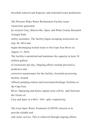 biosolids removal and disposal, and reclaimed water production.
The Western Wake Water Reclamation Facility treats
wastewater generated
by western Cary, Morrisville, Apex, and Wake County Research
Triangle Park
utility customers. The facility began accepting wastewater on
July 30, 2014 and
began discharging treated water to the Cape Fear River on
August 11, 2014.
The facility is permitted and maintains the capacity to treat 18
million gallons
of wastewater per day. Ongoing efforts include preventive,
predictive and
corrective maintenance for the facility, biosolids processing
facility, treated
effluent pumping station and associated discharge facilities at
the Cape Fear
River. Operating and future capital costs will be split between
the Towns of
Cary and Apex at a 66% / 34% split, respectively.
The Cary/Apex Water Treatment (CAWTF) mission is to
provide reliable and
safe water service. This is achieved through ongoing efforts
 