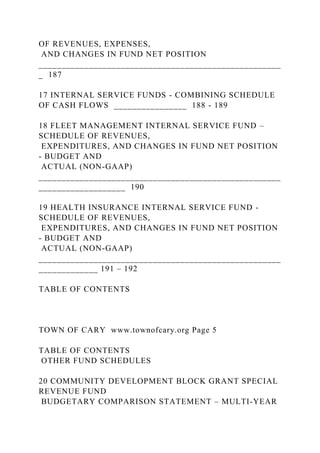 OF REVENUES, EXPENSES,
AND CHANGES IN FUND NET POSITION
_____________________________________________________
_ 187
17 INTERNAL SERVICE FUNDS - COMBINING SCHEDULE
OF CASH FLOWS ________________ 188 - 189
18 FLEET MANAGEMENT INTERNAL SERVICE FUND –
SCHEDULE OF REVENUES,
EXPENDITURES, AND CHANGES IN FUND NET POSITION
- BUDGET AND
ACTUAL (NON-GAAP)
_____________________________________________________
___________________ 190
19 HEALTH INSURANCE INTERNAL SERVICE FUND -
SCHEDULE OF REVENUES,
EXPENDITURES, AND CHANGES IN FUND NET POSITION
- BUDGET AND
ACTUAL (NON-GAAP)
_____________________________________________________
_____________ 191 – 192
TABLE OF CONTENTS
TOWN OF CARY www.townofcary.org Page 5
TABLE OF CONTENTS
OTHER FUND SCHEDULES
20 COMMUNITY DEVELOPMENT BLOCK GRANT SPECIAL
REVENUE FUND
BUDGETARY COMPARISON STATEMENT – MULTI-YEAR
 