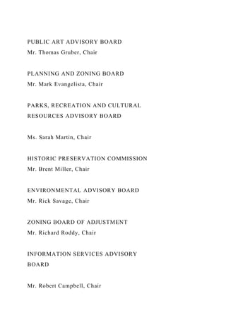 PUBLIC ART ADVISORY BOARD
Mr. Thomas Gruber, Chair
PLANNING AND ZONING BOARD
Mr. Mark Evangelista, Chair
PARKS, RECREATION AND CULTURAL
RESOURCES ADVISORY BOARD
Ms. Sarah Martin, Chair
HISTORIC PRESERVATION COMMISSION
Mr. Brent Miller, Chair
ENVIRONMENTAL ADVISORY BOARD
Mr. Rick Savage, Chair
ZONING BOARD OF ADJUSTMENT
Mr. Richard Roddy, Chair
INFORMATION SERVICES ADVISORY
BOARD
Mr. Robert Campbell, Chair
 